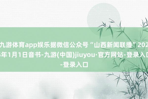 九游体育app娱乐据微信公众号“山西新闻联播”2025年1月1日音书-九游(中国)jiuyou·官方网站-登录入口