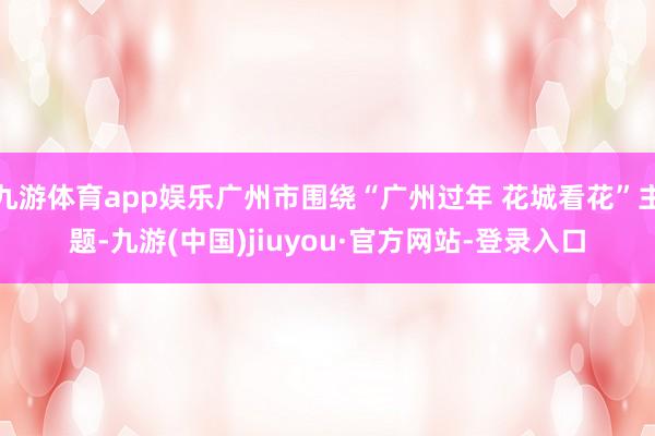 九游体育app娱乐广州市围绕“广州过年 花城看花”主题-九游(中国)jiuyou·官方网站-登录入口
