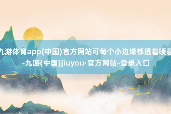 九游体育app(中国)官方网站可每个小边缘都透着暖意-九游(中国)jiuyou·官方网站-登录入口
