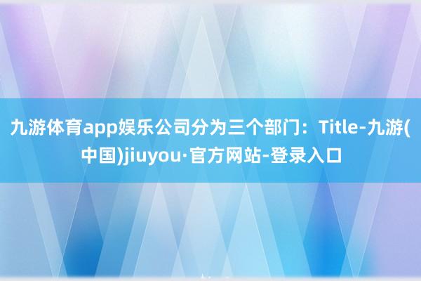 九游体育app娱乐公司分为三个部门：Title-九游(中国)jiuyou·官方网站-登录入口