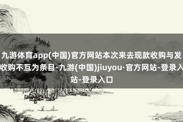 九游体育app(中国)官方网站本次来去现款收购与发股收购不互为条目-九游(中国)jiuyou·官方网站-登录入口