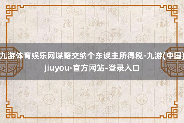 九游体育娱乐网谋略交纳个东谈主所得税-九游(中国)jiuyou·官方网站-登录入口
