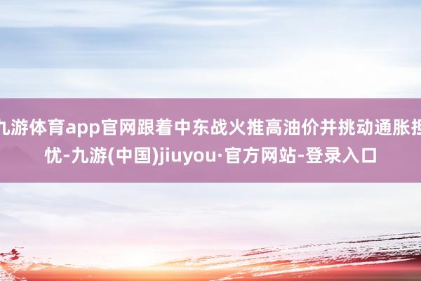 九游体育app官网跟着中东战火推高油价并挑动通胀担忧-九游(中国)jiuyou·官方网站-登录入口
