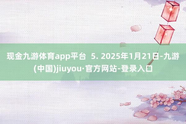 现金九游体育app平台 5. 2025年1月21日-九游(中国)jiuyou·官方网站-登录入口