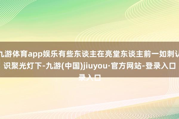 九游体育app娱乐有些东谈主在亮堂东谈主前一如刺认识聚光灯下-九游(中国)jiuyou·官方网站-登录入口