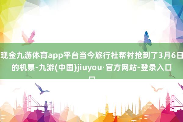 现金九游体育app平台当今旅行社帮衬抢到了3月6日的机票-九游(中国)jiuyou·官方网站-登录入口