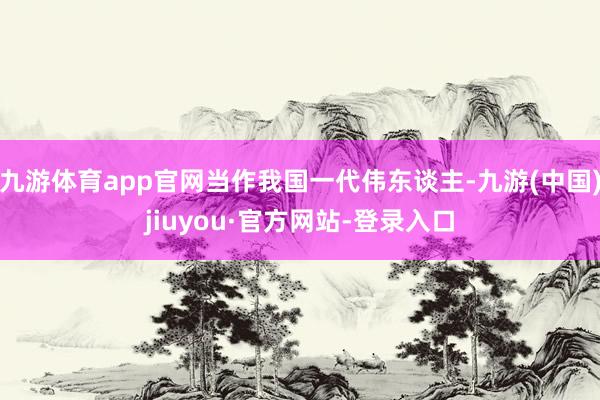 九游体育app官网当作我国一代伟东谈主-九游(中国)jiuyou·官方网站-登录入口