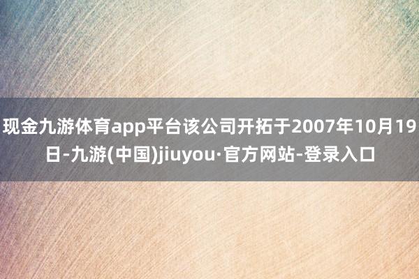 现金九游体育app平台该公司开拓于2007年10月19日-九游(中国)jiuyou·官方网站-登录入口