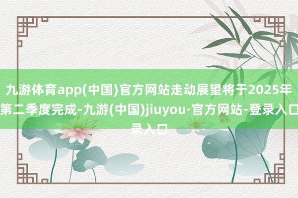 九游体育app(中国)官方网站走动展望将于2025年第二季度完成-九游(中国)jiuyou·官方网站-登录入口
