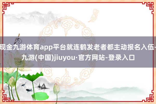 现金九游体育app平台就连鹤发老者都主动报名入伍-九游(中国)jiuyou·官方网站-登录入口
