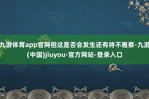 九游体育app官网但这是否会发生还有待不雅察-九游(中国)jiuyou·官方网站-登录入口