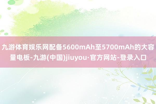 九游体育娱乐网配备5600mAh至5700mAh的大容量电板-九游(中国)jiuyou·官方网站-登录入口