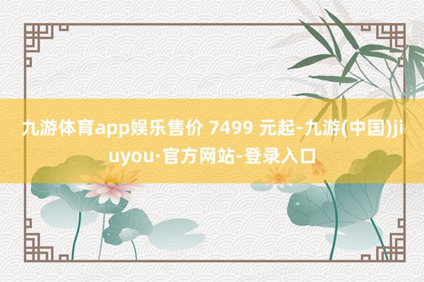 九游体育app娱乐售价 7499 元起-九游(中国)jiuyou·官方网站-登录入口