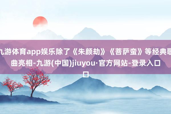 九游体育app娱乐除了《朱颜劫》《菩萨蛮》等经典歌曲亮相-九游(中国)jiuyou·官方网站-登录入口
