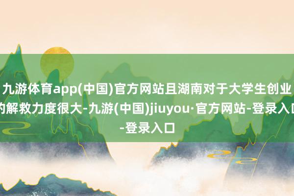 九游体育app(中国)官方网站且湖南对于大学生创业的解救力度很大-九游(中国)jiuyou·官方网站-登录入口