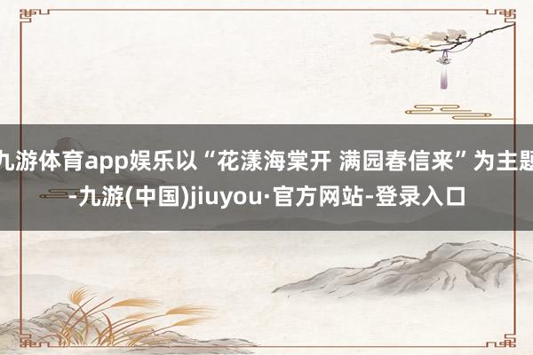 九游体育app娱乐以“花漾海棠开 满园春信来”为主题-九游(中国)jiuyou·官方网站-登录入口