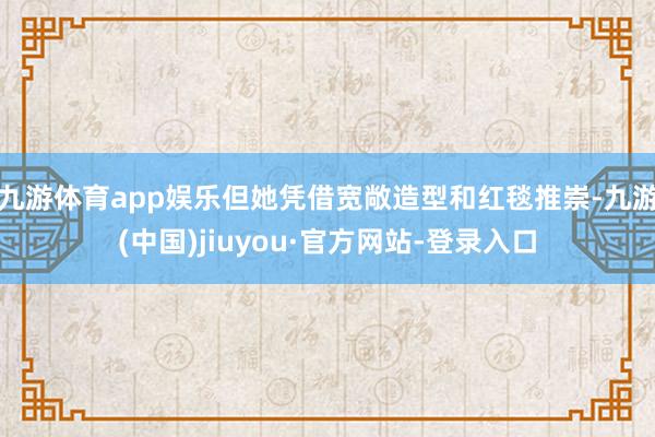 九游体育app娱乐但她凭借宽敞造型和红毯推崇-九游(中国)jiuyou·官方网站-登录入口