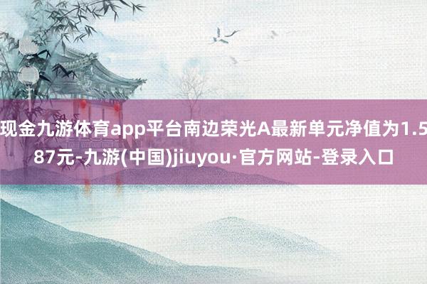 现金九游体育app平台南边荣光A最新单元净值为1.587元-九游(中国)jiuyou·官方网站-登录入口