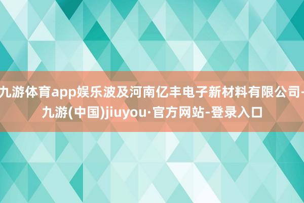 九游体育app娱乐波及河南亿丰电子新材料有限公司-九游(中国)jiuyou·官方网站-登录入口