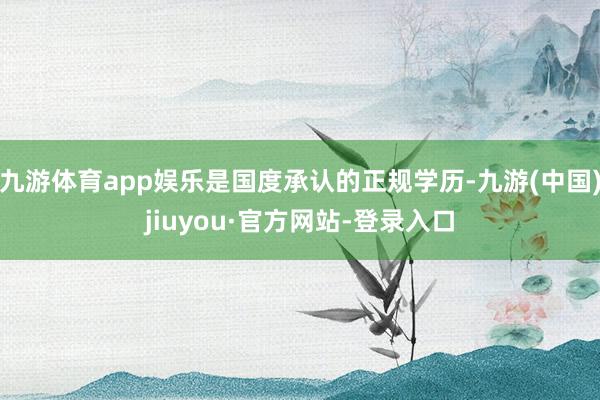 九游体育app娱乐是国度承认的正规学历-九游(中国)jiuyou·官方网站-登录入口
