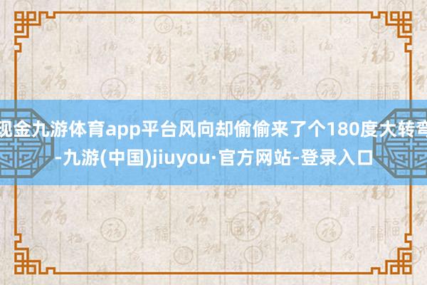 现金九游体育app平台风向却偷偷来了个180度大转弯-九游(中国)jiuyou·官方网站-登录入口