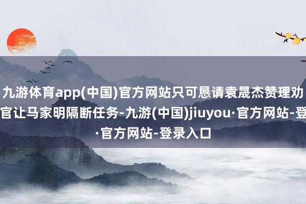 九游体育app(中国)官方网站只可恳请袁晟杰赞理劝服汤警官让马家明隔断任务-九游(中国)jiuyou·官方网站-登录入口