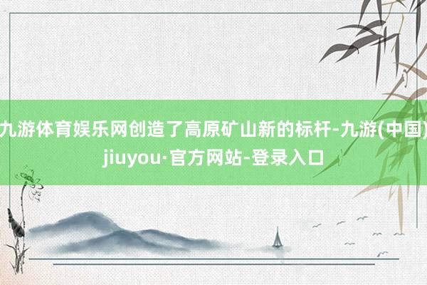 九游体育娱乐网创造了高原矿山新的标杆-九游(中国)jiuyou·官方网站-登录入口