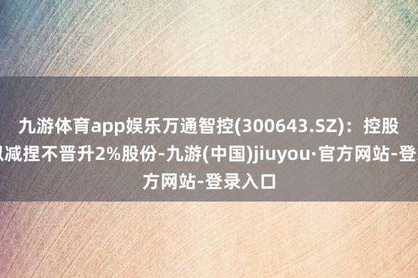 九游体育app娱乐万通智控(300643.SZ)：控股推进拟减捏不晋升2%股份-九游(中国)jiuyou·官方网站-登录入口