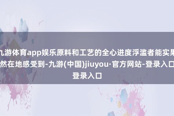 九游体育app娱乐原料和工艺的全心进度浮滥者能实果然在地感受到-九游(中国)jiuyou·官方网站-登录入口
