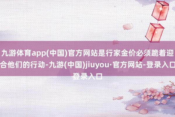 九游体育app(中国)官方网站是行家金价必须跪着迎合他们的行动-九游(中国)jiuyou·官方网站-登录入口