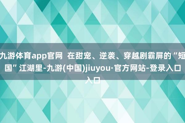 九游体育app官网 在甜宠、逆袭、穿越剧霸屏的“短国”江湖里-九游(中国)jiuyou·官方网站-登录入口