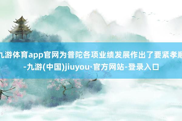 九游体育app官网为普陀各项业绩发展作出了要紧孝顺-九游(中国)jiuyou·官方网站-登录入口