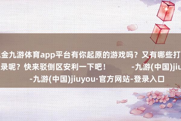 现金九游体育app平台有你起原的游戏吗?又有哪些打折的矿藏游戏没被收录呢?快来驳倒区安利一下吧! -九游(中国)jiuyou·官方网站-登录入口