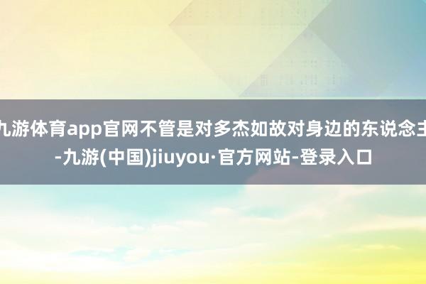 九游体育app官网不管是对多杰如故对身边的东说念主-九游(中国)jiuyou·官方网站-登录入口