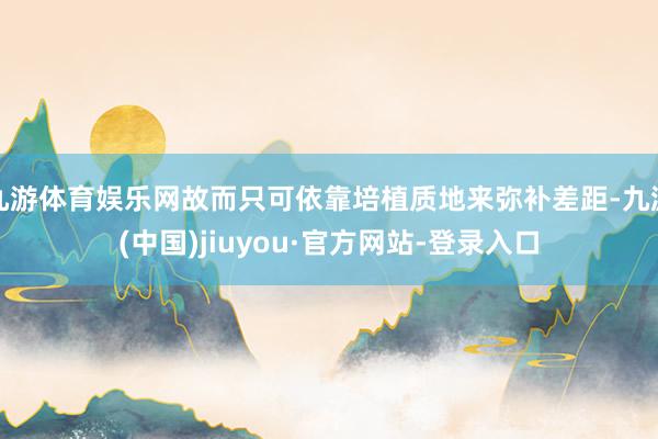 九游体育娱乐网故而只可依靠培植质地来弥补差距-九游(中国)jiuyou·官方网站-登录入口