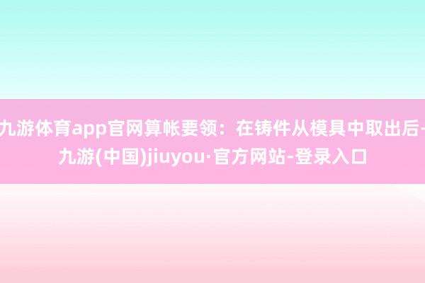 九游体育app官网算帐要领:在铸件从模具中取出后-九游(中国)jiuyou·官方网站-登录入口