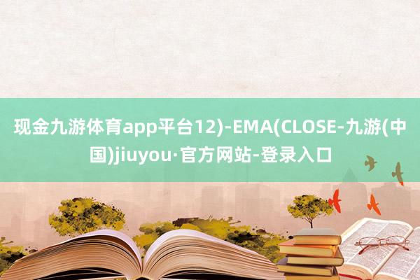 现金九游体育app平台12)-EMA(CLOSE-九游(中国)jiuyou·官方网站-登录入口
