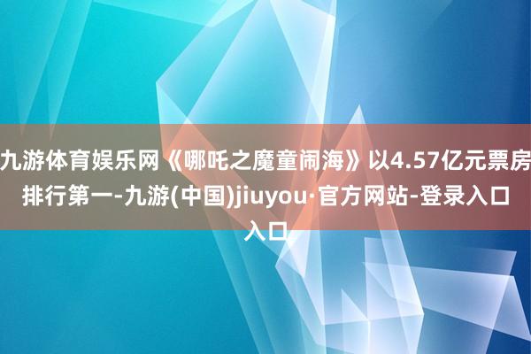 九游体育娱乐网《哪吒之魔童闹海》以4.57亿元票房排行第一-九游(中国)jiuyou·官方网站-登录入口