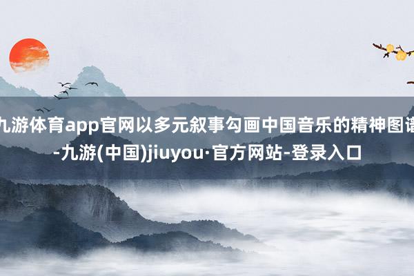 九游体育app官网以多元叙事勾画中国音乐的精神图谱-九游(中国)jiuyou·官方网站-登录入口