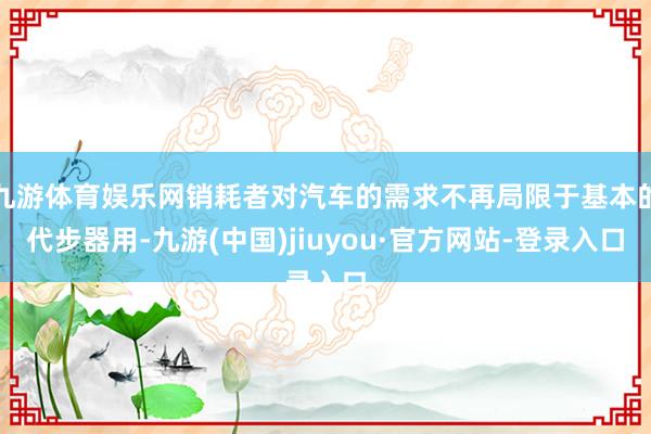 九游体育娱乐网销耗者对汽车的需求不再局限于基本的代步器用-九游(中国)jiuyou·官方网站-登录入口