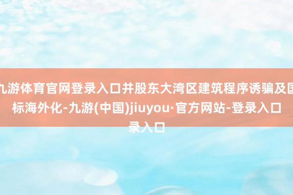 九游体育官网登录入口并股东大湾区建筑程序诱骗及国标海外化-九游(中国)jiuyou·官方网站-登录入口
