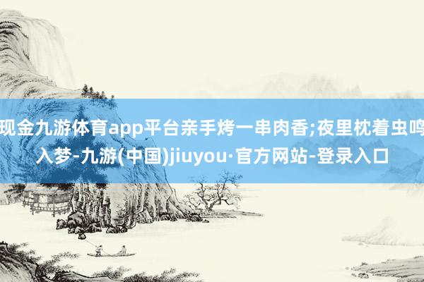 现金九游体育app平台亲手烤一串肉香;夜里枕着虫鸣入梦-九游(中国)jiuyou·官方网站-登录入口
