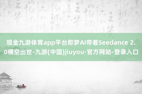 现金九游体育app平台即梦AI带着Seedance 2.0横空出世-九游(中国)jiuyou·官方网站-登录入口