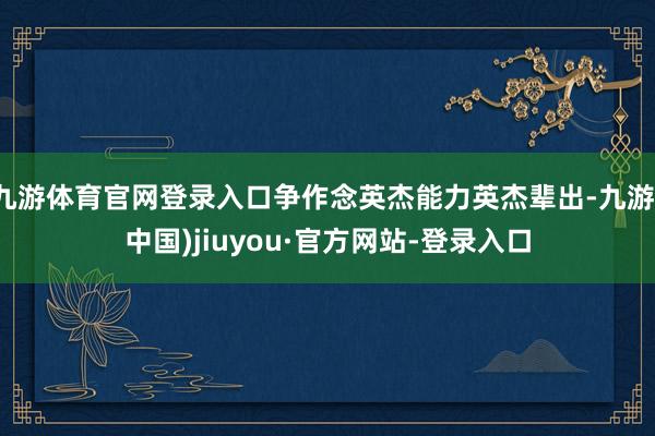 九游体育官网登录入口争作念英杰能力英杰辈出-九游(中国)jiuyou·官方网站-登录入口