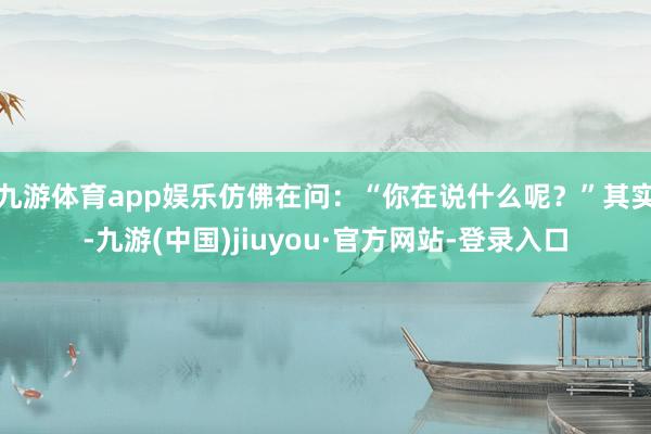 九游体育app娱乐仿佛在问：“你在说什么呢？”其实-九游(中国)jiuyou·官方网站-登录入口