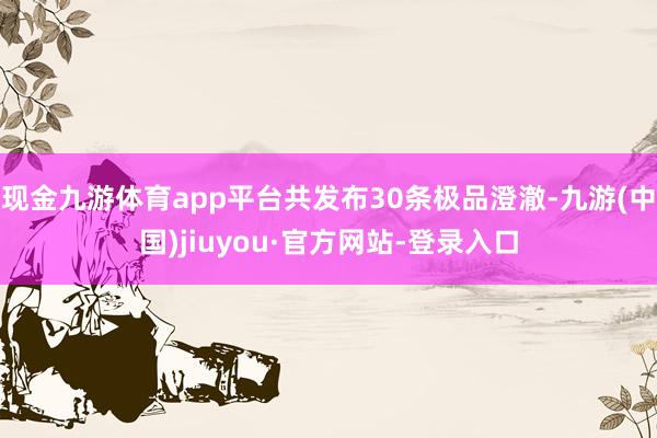 现金九游体育app平台共发布30条极品澄澈-九游(中国)jiuyou·官方网站-登录入口