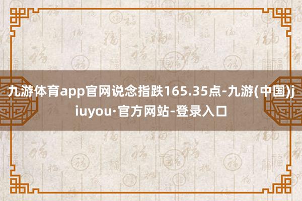 九游体育app官网说念指跌165.35点-九游(中国)jiuyou·官方网站-登录入口
