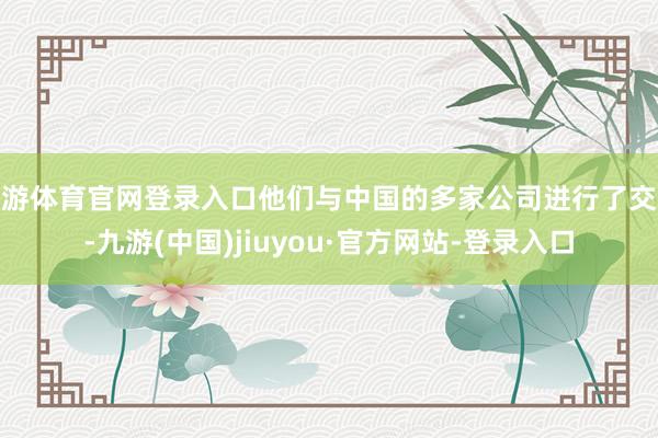 九游体育官网登录入口他们与中国的多家公司进行了交谈-九游(中国)jiuyou·官方网站-登录入口