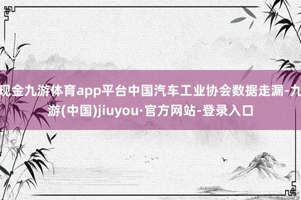 现金九游体育app平台中国汽车工业协会数据走漏-九游(中国)jiuyou·官方网站-登录入口