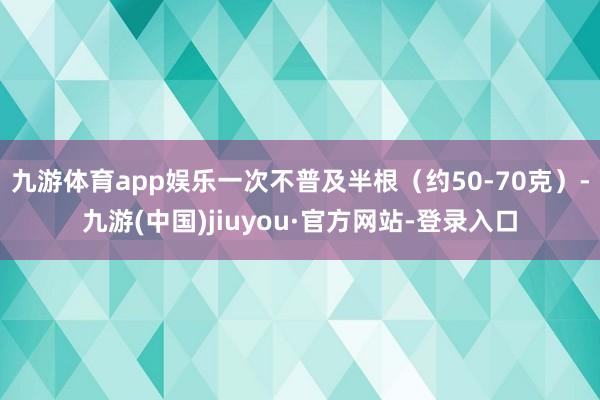 九游体育app娱乐一次不普及半根(约50-70克)-九游(中国)jiuyou·官方网站-登录入口